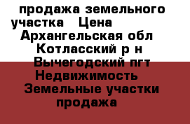 продажа земельного участка › Цена ­ 650 000 - Архангельская обл., Котласский р-н, Вычегодский пгт Недвижимость » Земельные участки продажа   